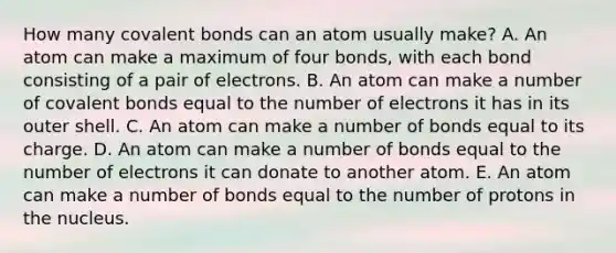 How many covalent bonds can an atom usually make? A. An atom can make a maximum of four bonds, with each bond consisting of a pair of electrons. B. An atom can make a number of covalent bonds equal to the number of electrons it has in its outer shell. C. An atom can make a number of bonds equal to its charge. D. An atom can make a number of bonds equal to the number of electrons it can donate to another atom. E. An atom can make a number of bonds equal to the number of protons in the nucleus.