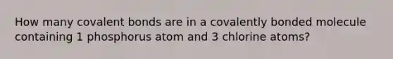 How many covalent bonds are in a covalently bonded molecule containing 1 phosphorus atom and 3 chlorine atoms?