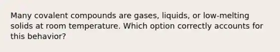 Many covalent compounds are gases, liquids, or low-melting solids at room temperature. Which option correctly accounts for this behavior?