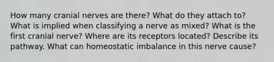 How many cranial nerves are there? What do they attach to? What is implied when classifying a nerve as mixed? What is the first cranial nerve? Where are its receptors located? Describe its pathway. What can homeostatic imbalance in this nerve cause?