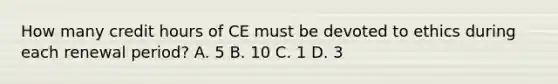 How many credit hours of CE must be devoted to ethics during each renewal period? A. 5 B. 10 C. 1 D. 3