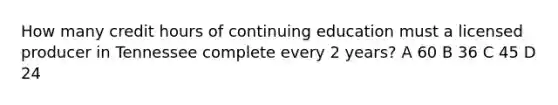 How many credit hours of continuing education must a licensed producer in Tennessee complete every 2 years? A 60 B 36 C 45 D 24