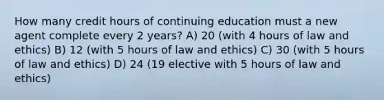 How many credit hours of continuing education must a new agent complete every 2 years? A) 20 (with 4 hours of law and ethics) B) 12 (with 5 hours of law and ethics) C) 30 (with 5 hours of law and ethics) D) 24 (19 elective with 5 hours of law and ethics)