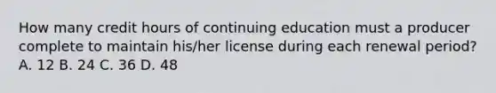 How many credit hours of continuing education must a producer complete to maintain his/her license during each renewal period? A. 12 B. 24 C. 36 D. 48