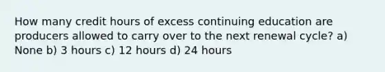 How many credit hours of excess continuing education are producers allowed to carry over to the next renewal cycle? a) None b) 3 hours c) 12 hours d) 24 hours