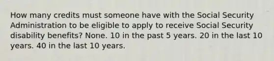 How many credits must someone have with the Social Security Administration to be eligible to apply to receive Social Security disability benefits? None. 10 in the past 5 years. 20 in the last 10 years. 40 in the last 10 years.