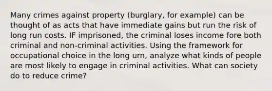 Many crimes against property (burglary, for example) can be thought of as acts that have immediate gains but run the risk of long run costs. IF imprisoned, the criminal loses income fore both criminal and non-criminal activities. Using the framework for occupational choice in the long urn, analyze what kinds of people are most likely to engage in criminal activities. What can society do to reduce crime?