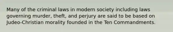 Many of the criminal laws in modern society including laws governing murder, theft, and perjury are said to be based on Judeo-Christian morality founded in the Ten Commandments.