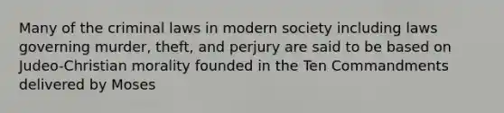 Many of the criminal laws in modern society including laws governing murder, theft, and perjury are said to be based on Judeo-Christian morality founded in the Ten Commandments delivered by Moses