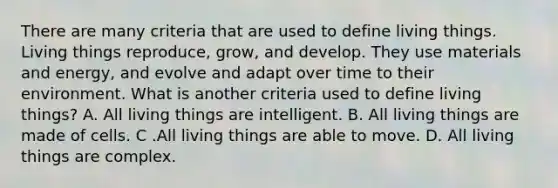 There are many criteria that are used to define living things. Living things reproduce, grow, and develop. They use materials and energy, and evolve and adapt over time to their environment. What is another criteria used to define living things? A. All living things are intelligent. B. All living things are made of cells. C .All living things are able to move. D. All living things are complex.
