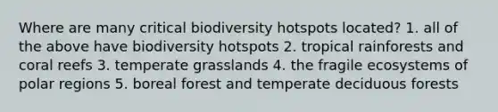 Where are many critical biodiversity hotspots located? 1. all of the above have biodiversity hotspots 2. tropical rainforests and coral reefs 3. temperate grasslands 4. the fragile ecosystems of polar regions 5. boreal forest and temperate deciduous forests