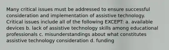 Many critical issues must be addressed to ensure successful consideration and implementation of assistive technology. Critical issues include all of the following EXCEPT: a. available devices b. lack of assistive technology skills among educational professionals c. misunderstandings about what constitutes assistive technology consideration d. funding