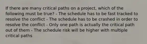 If there are many critical paths on a project, which of the following must be true? - The schedule has to be fast tracked to resolve the conflict - The schedule has to be crashed in order to resolve the conflict - Only one path is actually the critical path out of them - The schedule risk will be higher with multiple critical paths