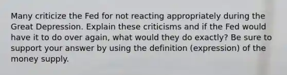 Many criticize the Fed for not reacting appropriately during the Great Depression. Explain these criticisms and if the Fed would have it to do over again, what would they do exactly? Be sure to support your answer by using the definition (expression) of the money supply.