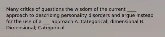 Many critics of questions the wisdom of the current ____ approach to describing personality disorders and argue instead for the use of a ___ approach A. Categorical; dimensional B. Dimensional; Categorical