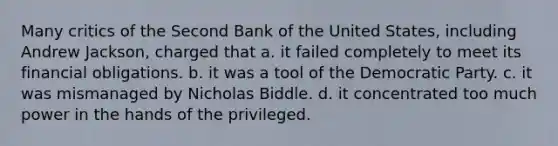 Many critics of the Second Bank of the United States, including Andrew Jackson, charged that a. it failed completely to meet its financial obligations. b. it was a tool of the Democratic Party. c. it was mismanaged by Nicholas Biddle. d. it concentrated too much power in the hands of the privileged.