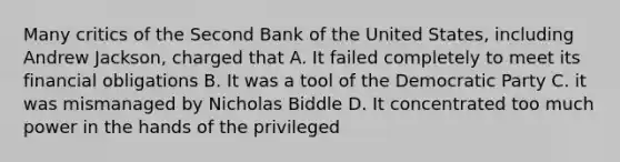 Many critics of the Second Bank of the United States, including Andrew Jackson, charged that A. It failed completely to meet its financial obligations B. It was a tool of the Democratic Party C. it was mismanaged by Nicholas Biddle D. It concentrated too much power in the hands of the privileged