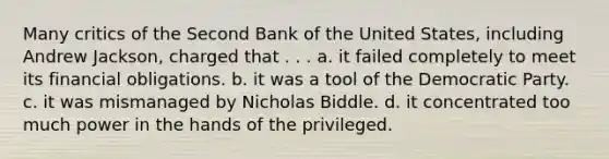 Many critics of the Second Bank of the United States, including Andrew Jackson, charged that . . . a. it failed completely to meet its financial obligations. b. it was a tool of the Democratic Party. c. it was mismanaged by Nicholas Biddle. d. it concentrated too much power in the hands of the privileged.