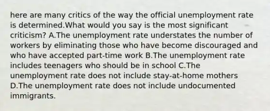 here are many critics of the way the official unemployment rate is determined.What would you say is the most significant criticism? A.The unemployment rate understates the number of workers by eliminating those who have become discouraged and who have accepted part-time work B.The unemployment rate includes teenagers who should be in school C.The unemployment rate does not include stay-at-home mothers D.The unemployment rate does not include undocumented immigrants.