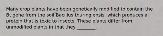 Many crop plants have been genetically modified to contain the Bt gene from the soil Bacillus thuringiensis, which produces a protein that is toxic to insects. These plants differ from unmodified plants in that they ________.