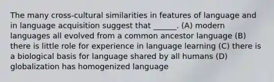 The many cross-cultural similarities in features of language and in language acquisition suggest that ______. (A) modern languages all evolved from a common ancestor language (B) there is little role for experience in language learning (C) there is a biological basis for language shared by all humans (D) globalization has homogenized language