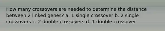 How many crossovers are needed to determine the distance between 2 linked genes? a. 1 single crossover b. 2 single crossovers c. 2 double crossovers d. 1 double crossover