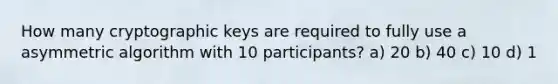 How many cryptographic keys are required to fully use a asymmetric algorithm with 10 participants? a) 20 b) 40 c) 10 d) 1