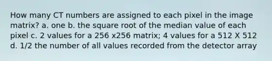 How many CT numbers are assigned to each pixel in the image matrix? a. one b. the square root of the median value of each pixel c. 2 values for a 256 x256 matrix; 4 values for a 512 X 512 d. 1/2 the number of all values recorded from the detector array