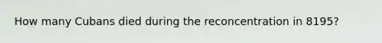 How many Cubans died during the reconcentration in 8195?