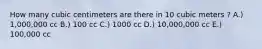 How many cubic centimeters are there in 10 cubic meters ? A.) 1,000,000 cc B.) 100 cc C.) 1000 cc D.) 10,000,000 cc E.) 100,000 cc