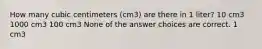 How many cubic centimeters (cm3) are there in 1 liter? 10 cm3 1000 cm3 100 cm3 None of the answer choices are correct. 1 cm3