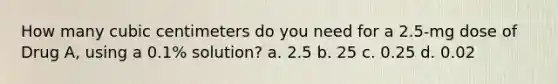 How many cubic centimeters do you need for a 2.5-mg dose of Drug A, using a 0.1% solution? a. 2.5 b. 25 c. 0.25 d. 0.02