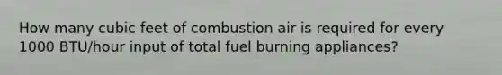 How many cubic feet of combustion air is required for every 1000 BTU/hour input of total fuel burning appliances?