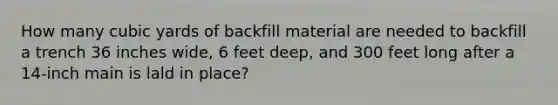 How many cubic yards of backfill material are needed to backfill a trench 36 inches wide, 6 feet deep, and 300 feet long after a 14-inch main is lald in place?