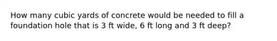 How many cubic yards of concrete would be needed to fill a foundation hole that is 3 ft wide, 6 ft long and 3 ft deep?