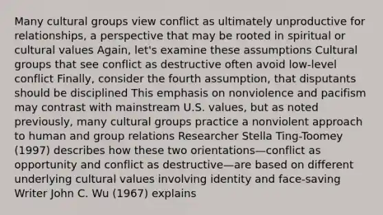 Many cultural groups view conflict as ultimately unproductive for relationships, a perspective that may be rooted in spiritual or cultural values Again, let's examine these assumptions Cultural groups that see conflict as destructive often avoid low-level conflict Finally, consider the fourth assumption, that disputants should be disciplined This emphasis on nonviolence and pacifism may contrast with mainstream U.S. values, but as noted previously, many cultural groups practice a nonviolent approach to human and group relations Researcher Stella Ting-Toomey (1997) describes how these two orientations—conflict as opportunity and conflict as destructive—are based on different underlying cultural values involving identity and face-saving Writer John C. Wu (1967) explains