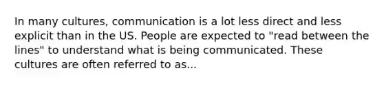 In many cultures, communication is a lot less direct and less explicit than in the US. People are expected to "read between the lines" to understand what is being communicated. These cultures are often referred to as...