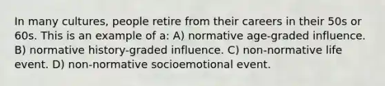 In many cultures, people retire from their careers in their 50s or 60s. This is an example of a: A) normative age-graded influence. B) normative history-graded influence. C) non-normative life event. D) non-normative socioemotional event.