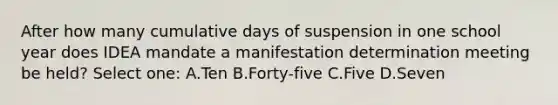 After how many cumulative days of suspension in one school year does IDEA mandate a manifestation determination meeting be held? Select one: A.Ten B.Forty-five C.Five D.Seven