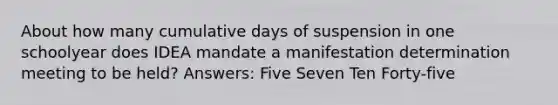 About how many cumulative days of suspension in one schoolyear does IDEA mandate a manifestation determination meeting to be held? Answers: Five Seven Ten Forty-five