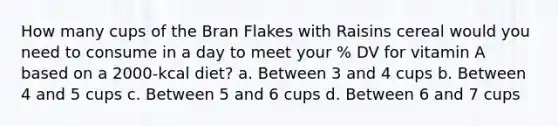 How many cups of the Bran Flakes with Raisins cereal would you need to consume in a day to meet your % DV for vitamin A based on a 2000-kcal diet? a. Between 3 and 4 cups b. Between 4 and 5 cups c. Between 5 and 6 cups d. Between 6 and 7 cups