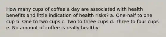 How many cups of coffee a day are associated with health benefits and little indication of health risks?​ a. One-half to one cup b. One to two cups c. Two to three cups d. Three to four cups e. No amount of coffee is really healthy