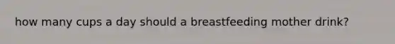 how many cups a day should a breastfeeding mother drink?