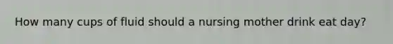 How many cups of fluid should a nursing mother drink eat day?