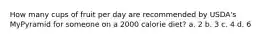 How many cups of fruit per day are recommended by USDA's MyPyramid for someone on a 2000 calorie diet? a. 2 b. 3 c. 4 d. 6