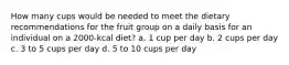 How many cups would be needed to meet the dietary recommendations for the fruit group on a daily basis for an individual on a 2000-kcal diet? a. 1 cup per day b. 2 cups per day c. 3 to 5 cups per day d. 5 to 10 cups per day