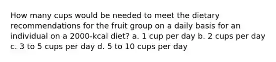 How many cups would be needed to meet the dietary recommendations for the fruit group on a daily basis for an individual on a 2000-kcal diet? a. 1 cup per day b. 2 cups per day c. 3 to 5 cups per day d. 5 to 10 cups per day