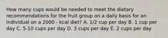 How many cups would be needed to meet the dietary recommendations for the fruit group on a daily basis for an individual on a 2000 - kcal diet? A. 1/2 cup per day B. 1 cup per day C. 5-10 cups per day D. 3 cups per day E. 2 cups per day