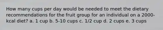 How many cups per day would be needed to meet the dietary recommendations for the fruit group for an individual on a 2000-kcal diet? a. 1 cup b. 5-10 cups c. 1/2 cup d. 2 cups e. 3 cups