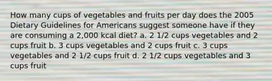 How many cups of vegetables and fruits per day does the 2005 Dietary Guidelines for Americans suggest someone have if they are consuming a 2,000 kcal diet? a. 2 1/2 cups vegetables and 2 cups fruit b. 3 cups vegetables and 2 cups fruit c. 3 cups vegetables and 2 1/2 cups fruit d. 2 1/2 cups vegetables and 3 cups fruit